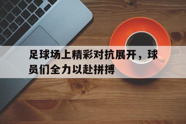 关于足球场上精彩对抗展开，球员们全力以赴拼搏的信息