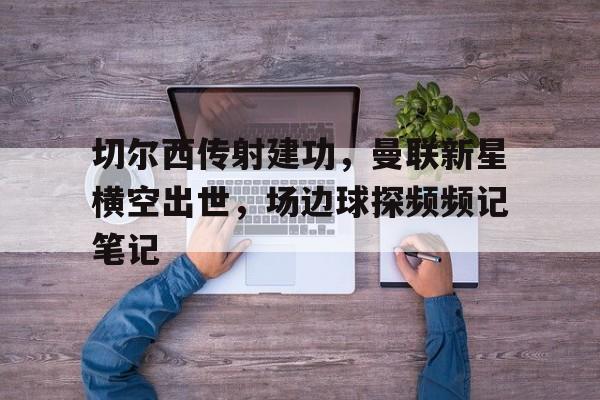 切尔西传射建功，曼联新星横空出世，场边球探频频记笔记